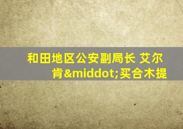 和田地区公安副局长 艾尔肯·买合木提
